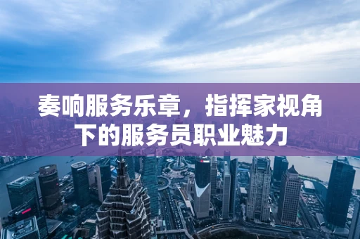 奏响服务乐章，指挥家视角下的服务员职业魅力