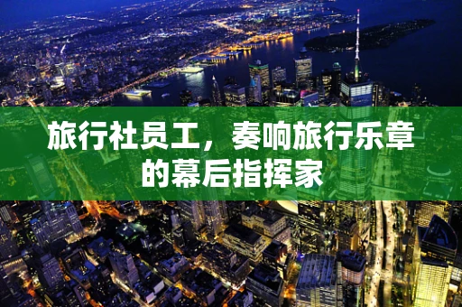 旅行社员工，奏响旅行乐章的幕后指挥家