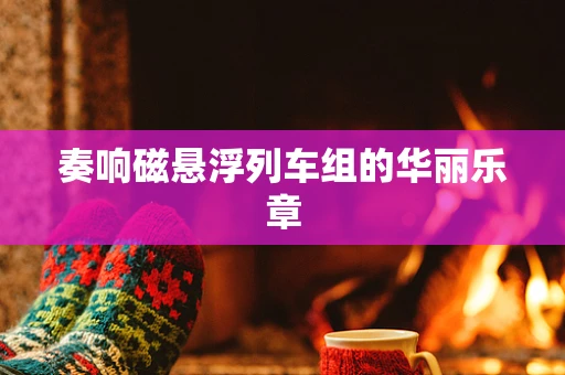 奏响磁悬浮列车组的华丽乐章