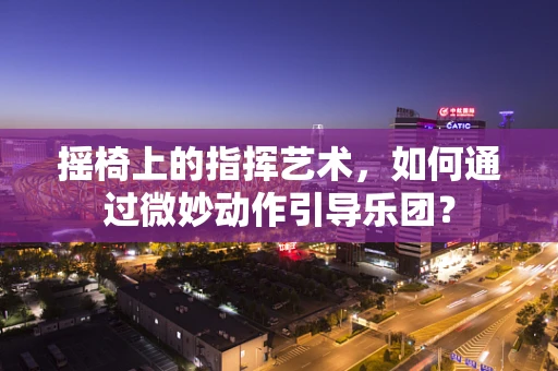 摇椅上的指挥艺术，如何通过微妙动作引导乐团？