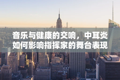 音乐与健康的交响，中耳炎如何影响指挥家的舞台表现？