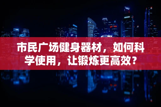 市民广场健身器材，如何科学使用，让锻炼更高效？