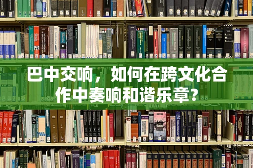巴中交响，如何在跨文化合作中奏响和谐乐章？