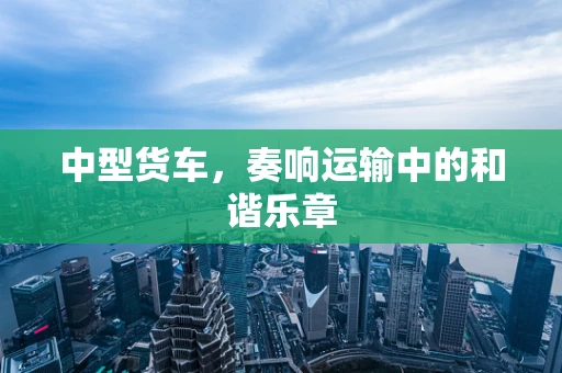中型货车，奏响运输中的和谐乐章
