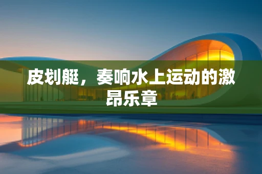 皮划艇，奏响水上运动的激昂乐章