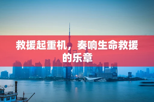救援起重机，奏响生命救援的乐章