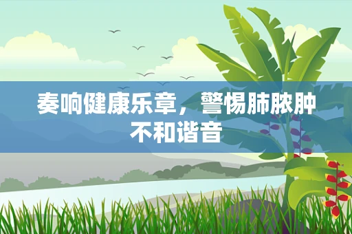 奏响健康乐章，警惕肺脓肿不和谐音