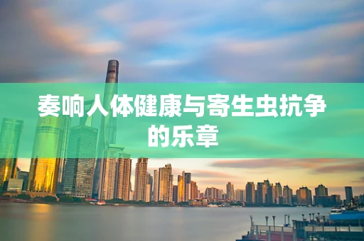 奏响人体健康与寄生虫抗争的乐章