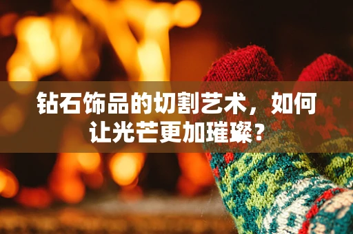 钻石饰品的切割艺术，如何让光芒更加璀璨？
