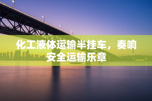 化工液体运输半挂车，奏响安全运输乐章