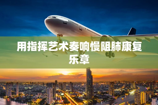 用指挥艺术奏响慢阻肺康复乐章