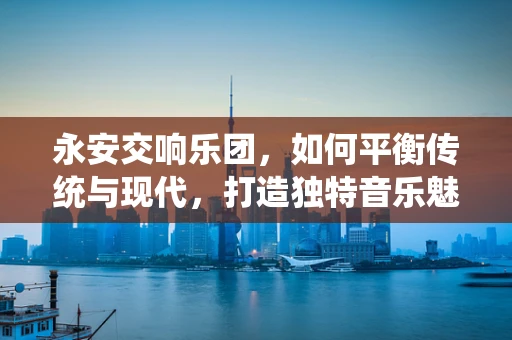 永安交响乐团，如何平衡传统与现代，打造独特音乐魅力？