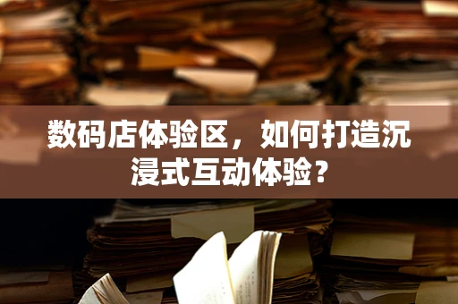 数码店体验区，如何打造沉浸式互动体验？