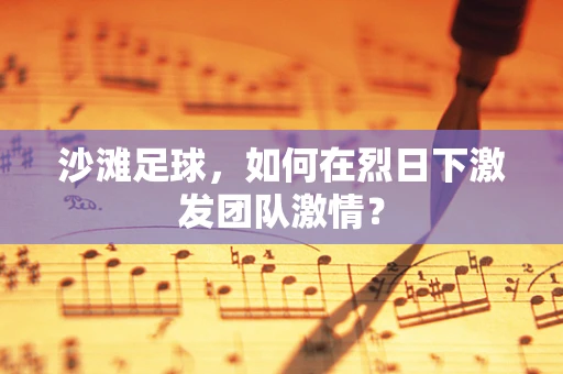沙滩足球，如何在烈日下激发团队激情？