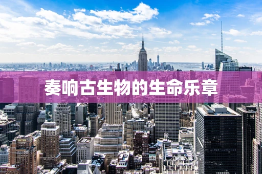 奏响古生物的生命乐章