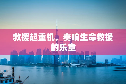 救援起重机，奏响生命救援的乐章