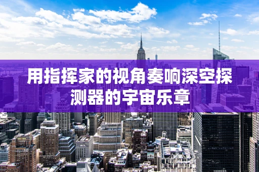 用指挥家的视角奏响深空探测器的宇宙乐章