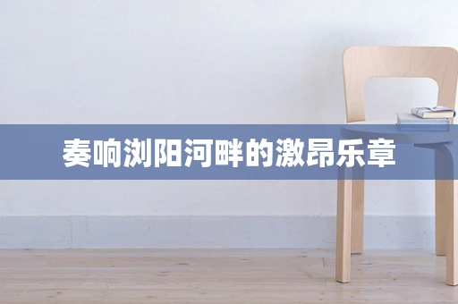 奏响浏阳河畔的激昂乐章