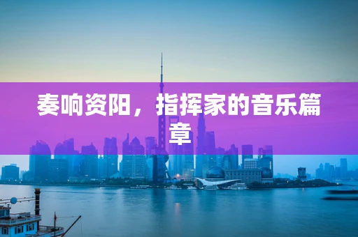 奏响资阳，指挥家的音乐篇章