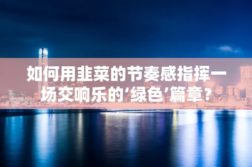 如何用韭菜的节奏感指挥一场交响乐的‘绿色’篇章？