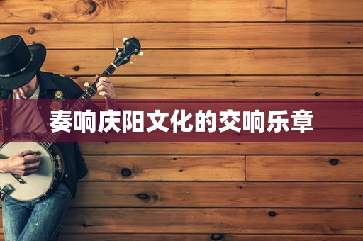 奏响庆阳文化的交响乐章