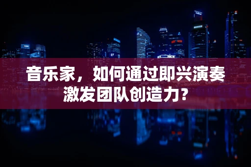 音乐家，如何通过即兴演奏激发团队创造力？