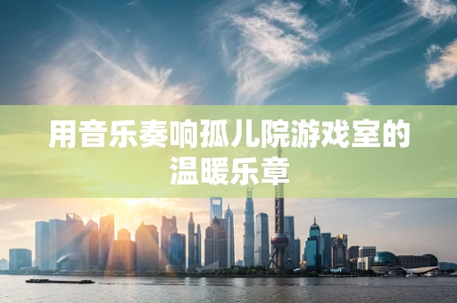用音乐奏响孤儿院游戏室的温暖乐章