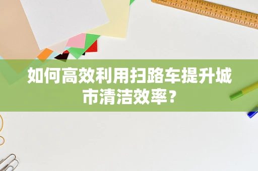 如何高效利用扫路车提升城市清洁效率？