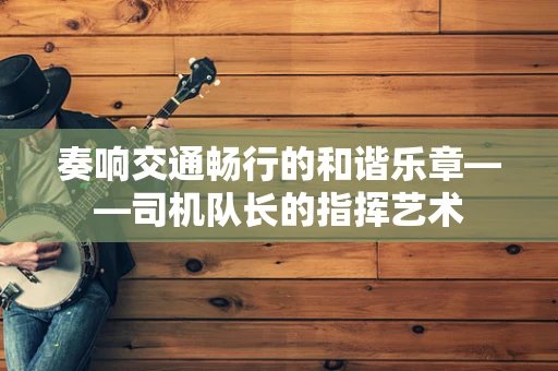 奏响交通畅行的和谐乐章——司机队长的指挥艺术