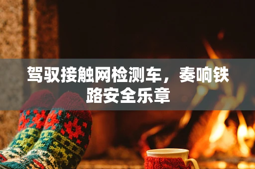 驾驭接触网检测车，奏响铁路安全乐章