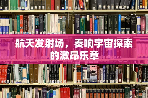 航天发射场，奏响宇宙探索的激昂乐章