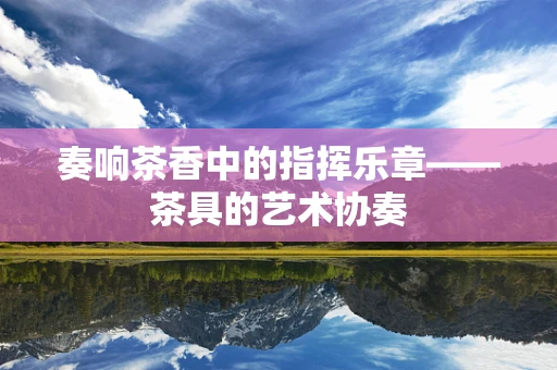 奏响茶香中的指挥乐章——茶具的艺术协奏