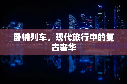 卧铺列车，现代旅行中的复古奢华