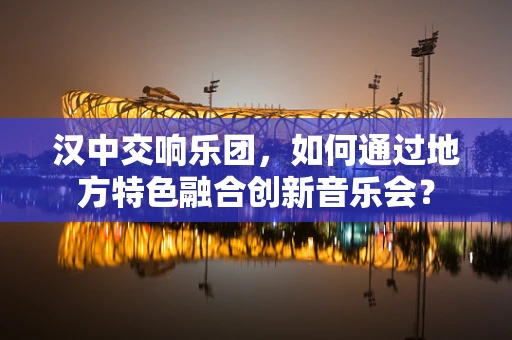 汉中交响乐团，如何通过地方特色融合创新音乐会？