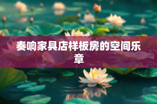 奏响家具店样板房的空间乐章