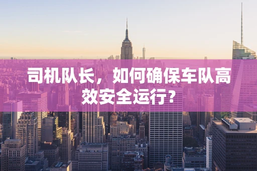 司机队长，如何确保车队高效安全运行？