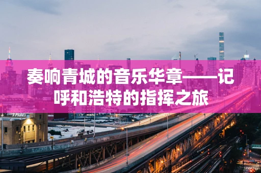 奏响青城的音乐华章——记呼和浩特的指挥之旅