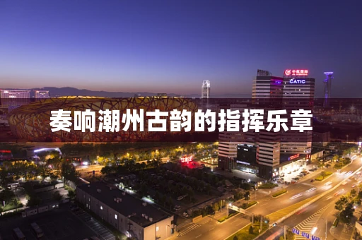 奏响潮州古韵的指挥乐章