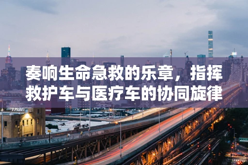 奏响生命急救的乐章，指挥救护车与医疗车的协同旋律