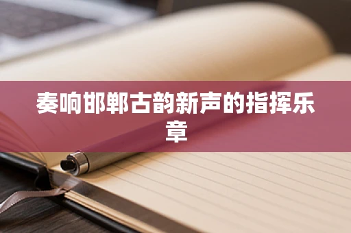 奏响邯郸古韵新声的指挥乐章