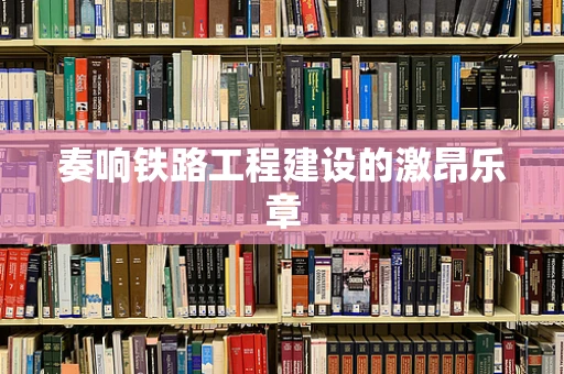 奏响铁路工程建设的激昂乐章