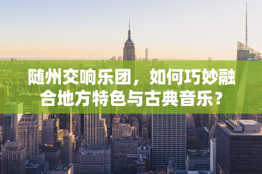 随州交响乐团，如何巧妙融合地方特色与古典音乐？