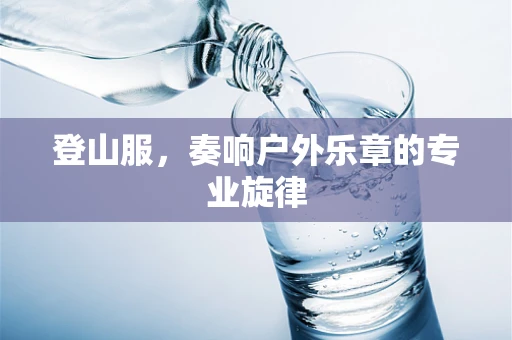 登山服，奏响户外乐章的专业旋律