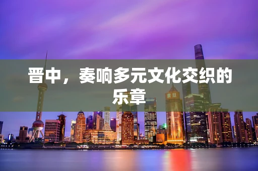 晋中，奏响多元文化交织的乐章