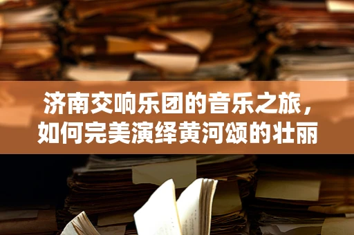 济南交响乐团的音乐之旅，如何完美演绎黄河颂的壮丽篇章？