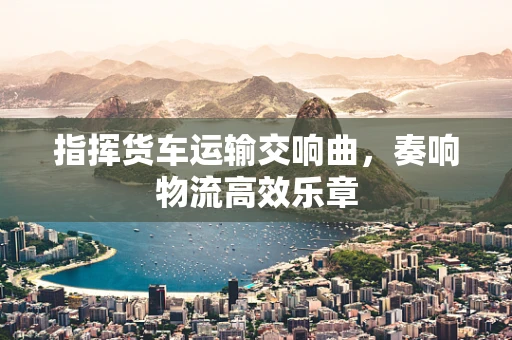 指挥货车运输交响曲，奏响物流高效乐章