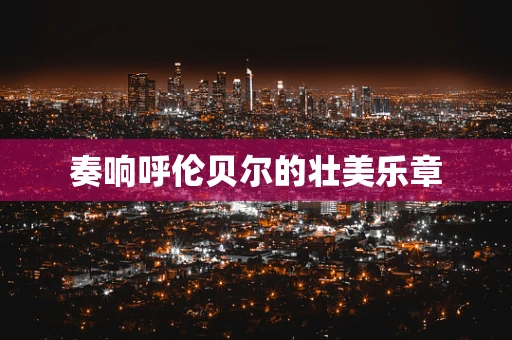 奏响呼伦贝尔的壮美乐章