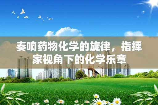 奏响药物化学的旋律，指挥家视角下的化学乐章