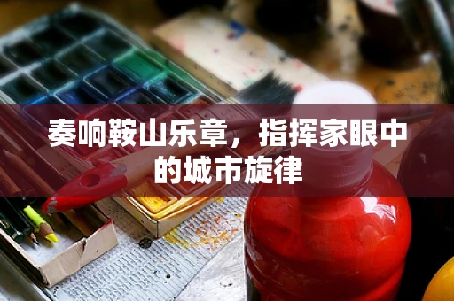 奏响鞍山乐章，指挥家眼中的城市旋律