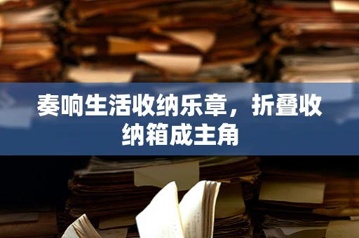 奏响生活收纳乐章，折叠收纳箱成主角